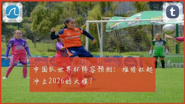 中国队世界杯阵容预测:谁将扛起冲击2026的大旗?