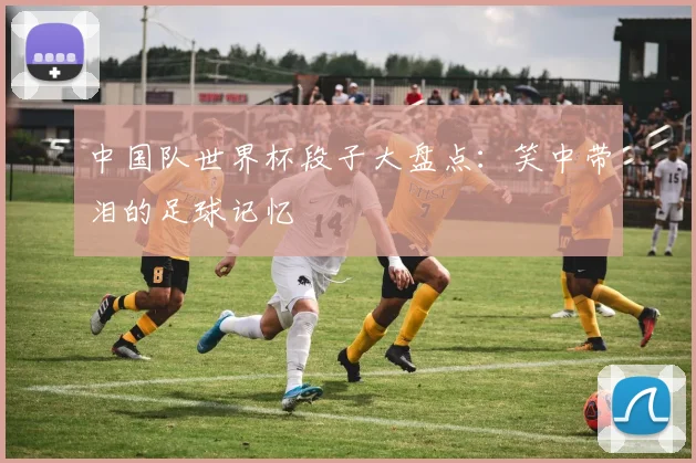 中国队世界杯段子大盘点：笑中带泪的足球记忆