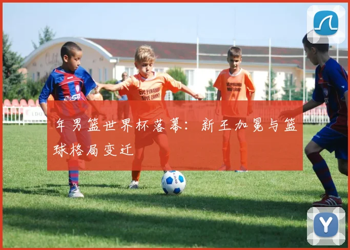 年男篮世界杯落幕：新王加冕与篮球格局变迁
