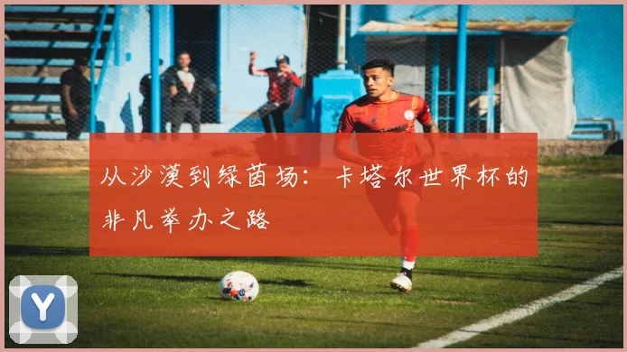 从沙漠到绿茵场：卡塔尔世界杯的非凡举办之路