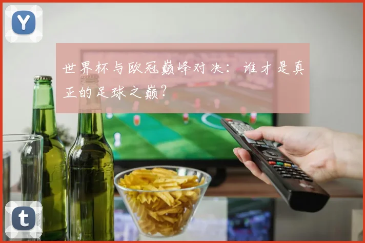 世界杯与欧冠巅峰对决：谁才是真正的足球之巅？