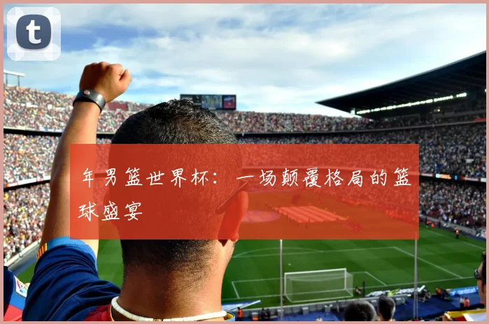 年男篮世界杯：一场颠覆格局的篮球盛宴