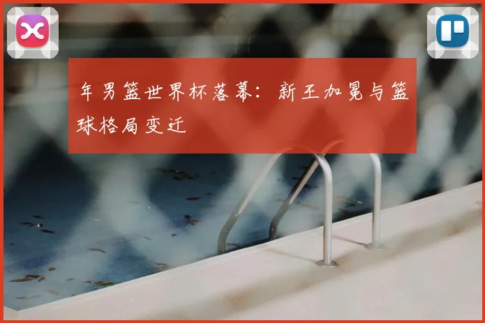 年男篮世界杯落幕：新王加冕与篮球格局变迁