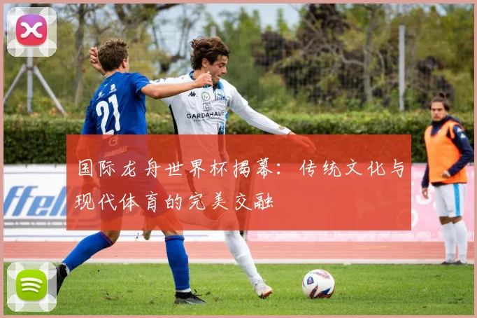 国际龙舟世界杯揭幕：传统文化与现代体育的完美交融