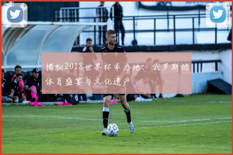 揭秘2018世界杯举办地：俄罗斯的体育盛宴与文化遗产