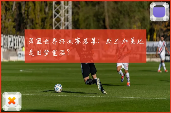 男篮世界杯决赛落幕：新王加冕还是旧梦重温？