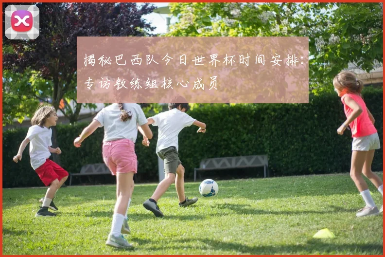 揭秘巴西队今日世界杯时间安排：专访教练组核心成员
