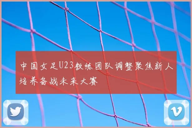 中国女足U23教练团队调整聚焦新人培养备战未来大赛