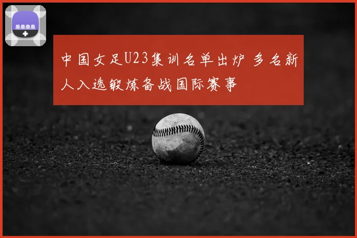 中国女足U23集训名单出炉 多名新人入选锻炼备战国际赛事